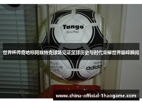 世界杯传奇地标阿兹特克球场见证足球历史与时代荣耀世界巅峰瞬间 世界杯传奇地标阿兹特克球场见证足球历史与时代荣耀世界巅峰瞬间