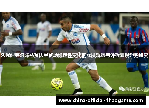 久保建英对阵马赛法甲赛场稳定性变化的深度观察与评析表现趋势研究 久保建英对阵马赛法甲赛场稳定性变化的深度观察与评析表现趋势研究