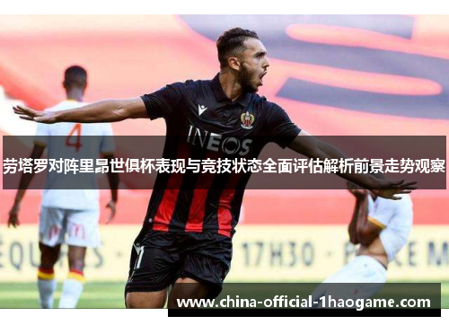 劳塔罗对阵里昂世俱杯表现与竞技状态全面评估解析前景走势观察
