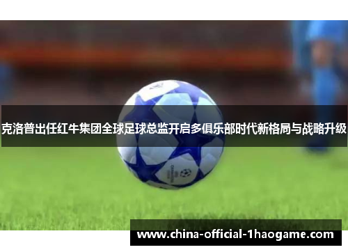 克洛普出任红牛集团全球足球总监开启多俱乐部时代新格局与战略升级