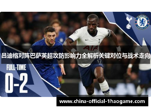 吕迪格对阵巴萨英超攻防影响力全解析关键对位与战术走向 吕迪格对阵巴萨英超攻防影响力全解析关键对位与战术走向