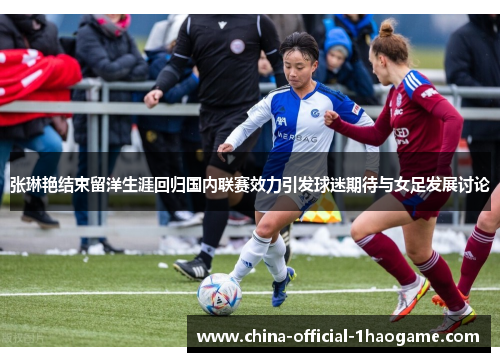 张琳艳结束留洋生涯回归国内联赛效力引发球迷期待与女足发展讨论 张琳艳结束留洋生涯回归国内联赛效力引发球迷期待与女足发展讨论