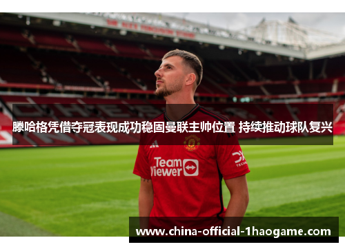 滕哈格凭借夺冠表现成功稳固曼联主帅位置 持续推动球队复兴