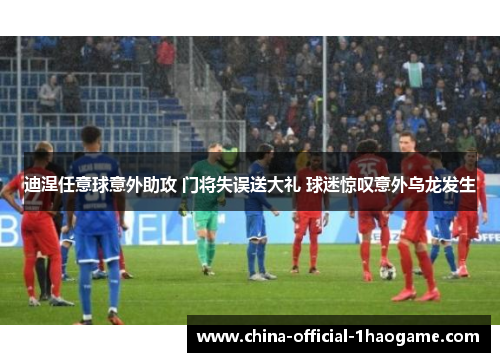 迪涅任意球意外助攻 门将失误送大礼 球迷惊叹意外乌龙发生 迪涅任意球意外助攻 门将失误送大礼 球迷惊叹意外乌龙发生