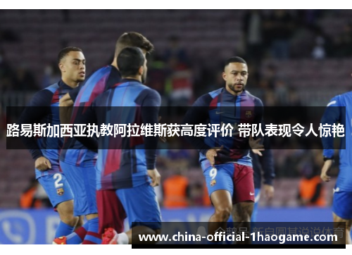 路易斯加西亚执教阿拉维斯获高度评价 带队表现令人惊艳 路易斯加西亚执教阿拉维斯获高度评价 带队表现令人惊艳