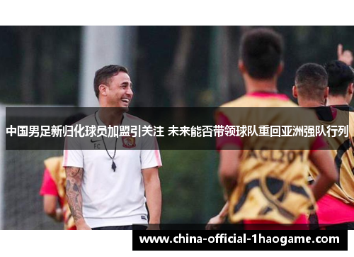 中国男足新归化球员加盟引关注 未来能否带领球队重回亚洲强队行列 中国男足新归化球员加盟引关注 未来能否带领球队重回亚洲强队行列
