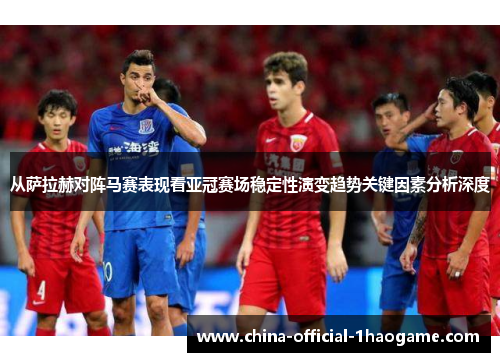 从萨拉赫对阵马赛表现看亚冠赛场稳定性演变趋势关键因素分析深度 从萨拉赫对阵马赛表现看亚冠赛场稳定性演变趋势关键因素分析深度