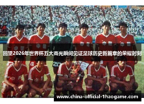 回望2026年世界杯五大高光瞬间见证足球历史新篇章的荣耀时刻