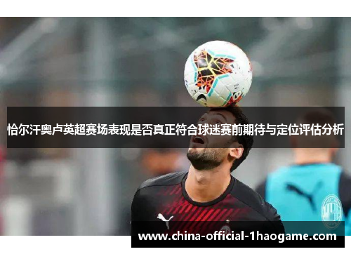 恰尔汗奥卢英超赛场表现是否真正符合球迷赛前期待与定位评估分析 恰尔汗奥卢英超赛场表现是否真正符合球迷赛前期待与定位评估分析