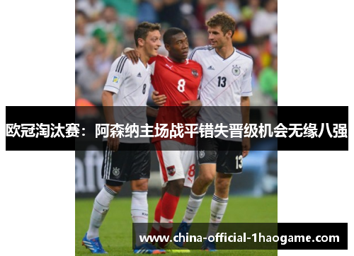 欧冠淘汰赛:阿森纳主场战平错失晋级机会无缘八强 欧冠淘汰赛:阿森纳主场战平错失晋级机会无缘八强