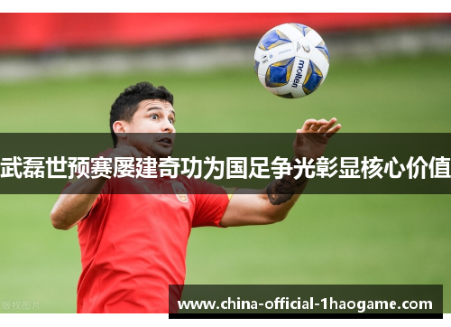 武磊世预赛屡建奇功为国足争光彰显核心价值 武磊世预赛屡建奇功为国足争光彰显核心价值